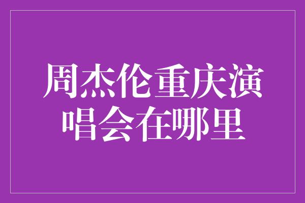 周杰伦重庆演唱会在哪里