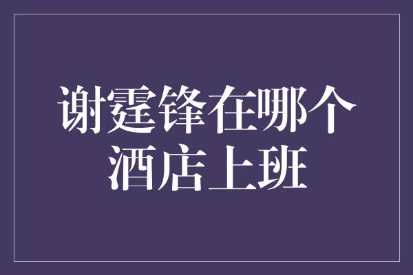 揭秘谢霆锋的神秘身份：在哪个酒店上班？