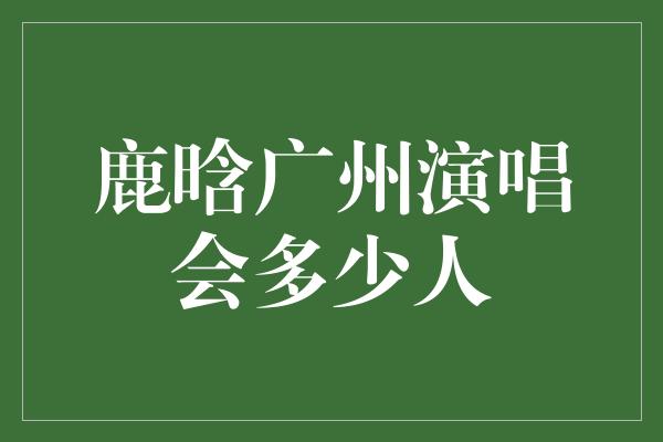 鹿晗广州演唱会：音乐盛宴吸引万众瞩目