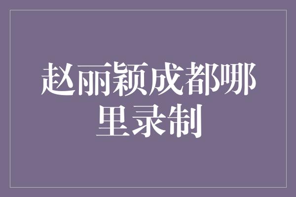 赵丽颖成都哪里录制