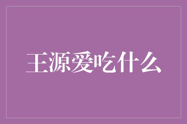 王源的味蕾揭秘：他最爱吃什么？