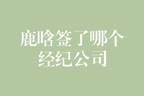 鹿晗签了哪个经纪公司