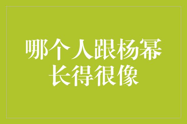 神奇相似度！揭秘与杨幂长得如出一辙的人物