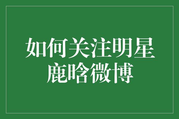 鹿晗微博大揭秘！如何成为他的忠实粉丝？