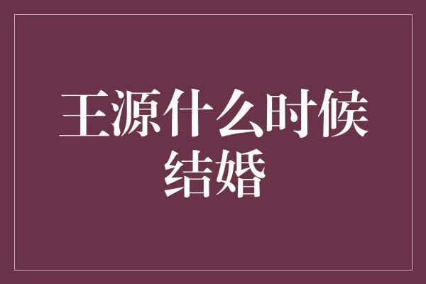 王源结婚了？揭秘他的婚姻计划