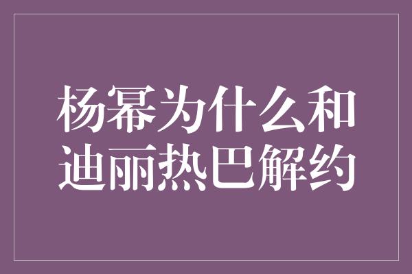 杨幂为什么和迪丽热巴解约