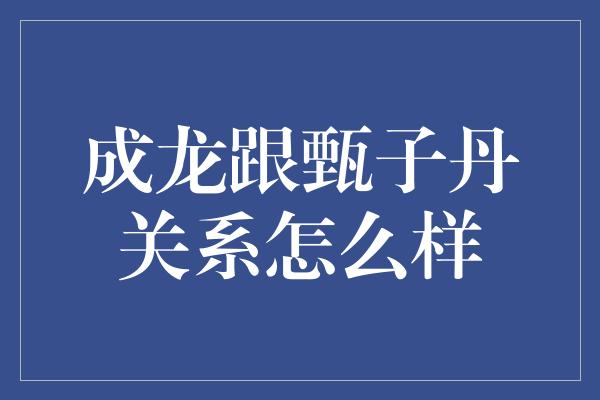 成龙跟甄子丹关系怎么样