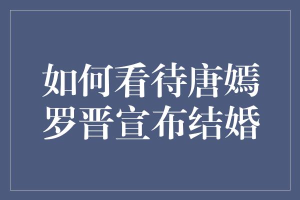 如何看待唐嫣罗晋宣布结婚