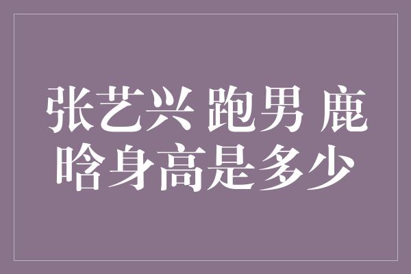 张艺兴、跑男和鹿晗的身高揭秘