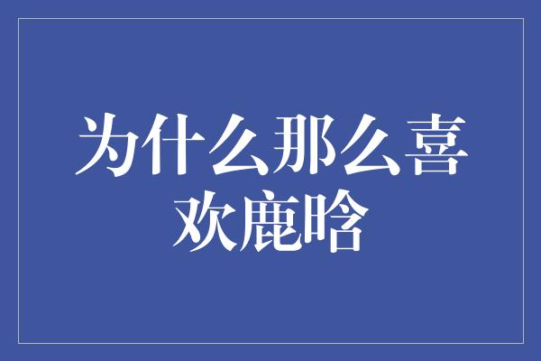 追寻鹿晗的魅力：为何他如此受欢迎？