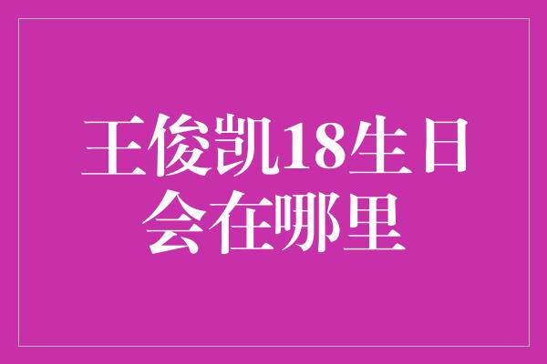 王俊凯18生日会在哪里