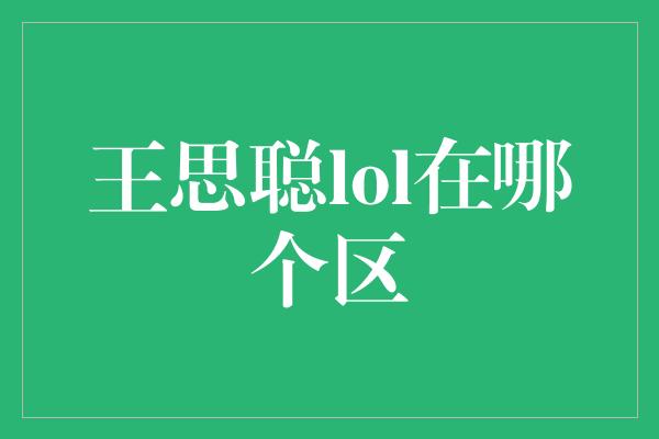 王思聪lol在哪个区？揭秘王思聪的游戏区域选择！