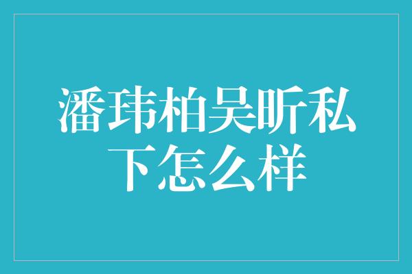 潘玮柏吴昕私下怎么样