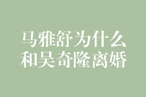 揭秘马雅舒与吴奇隆离婚的真相，背后隐藏了什么故事？