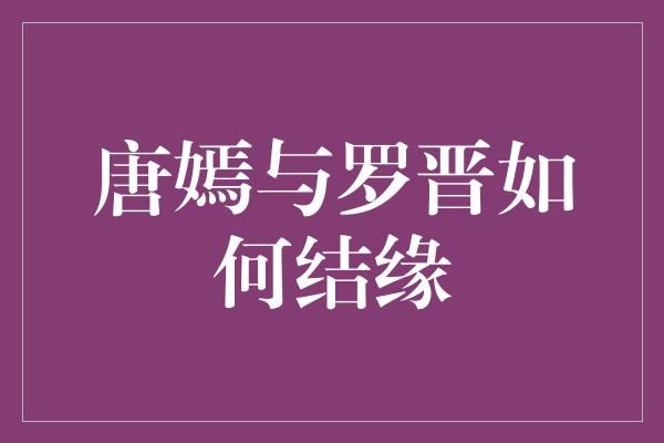 甜蜜爱情长跑，唐嫣与罗晋如何结缘