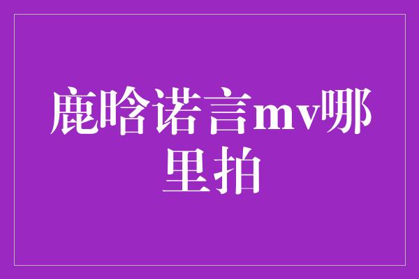 鹿晗诺言mv哪里拍