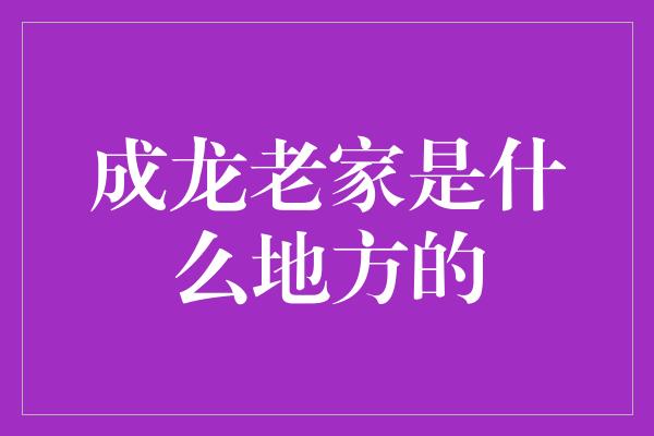 成龙老家是什么地方的