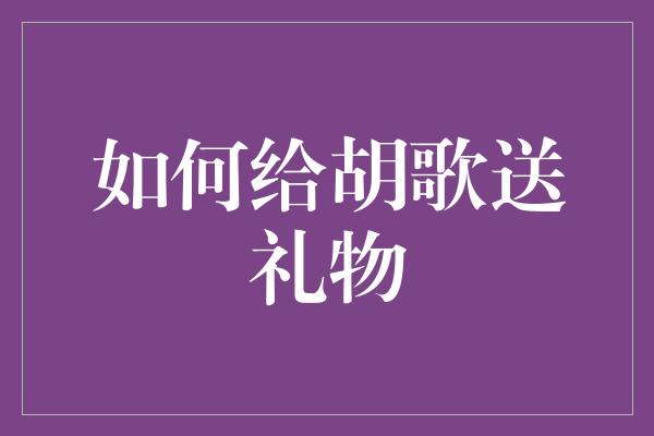 独家秘笈！如何给胡歌送上心意满满的礼物