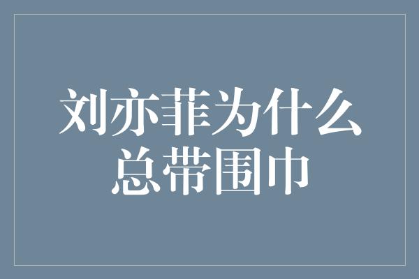 刘亦菲为什么总带围巾