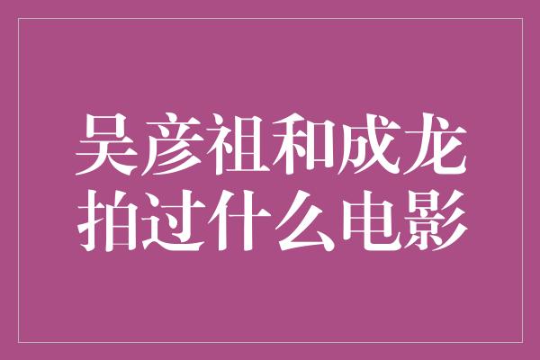 吴彦祖与成龙的黄金搭档，经典动作片绝佳组合！