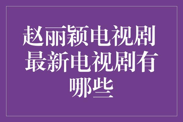 赵丽颖电视剧 最新电视剧有哪些