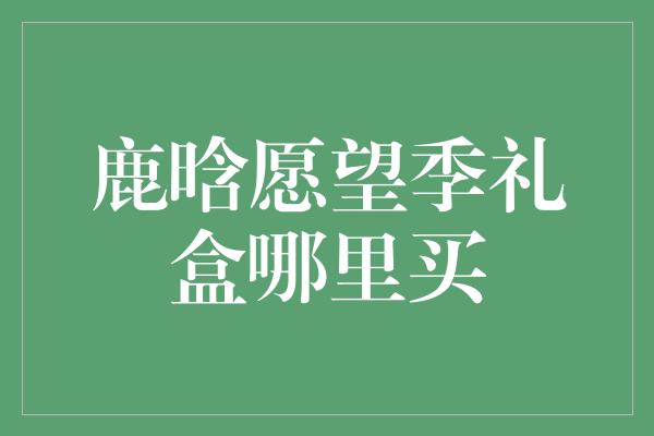 鹿晗愿望季礼盒哪里买