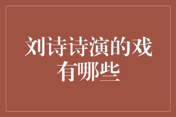 刘诗诗的精彩演绎：畅谈她的经典角色