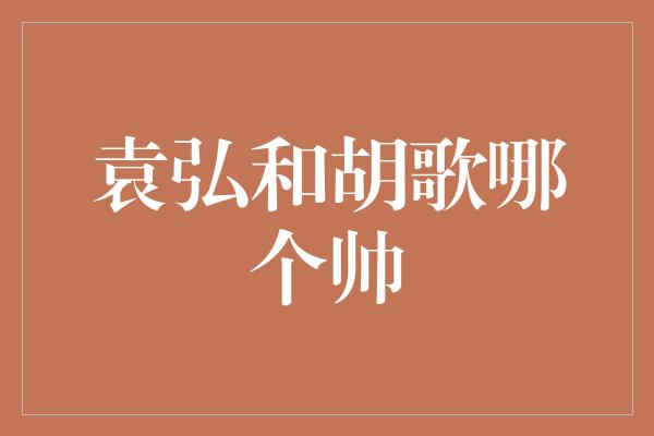 袁弘和胡歌：帅气与魅力的对决