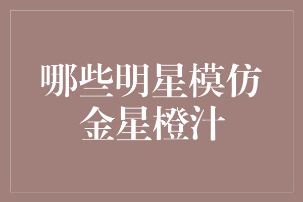 明星模仿金星橙汁，娱乐圈炙手可热的潮流