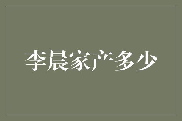 李晨家产曝光！他的财富到底有多少？