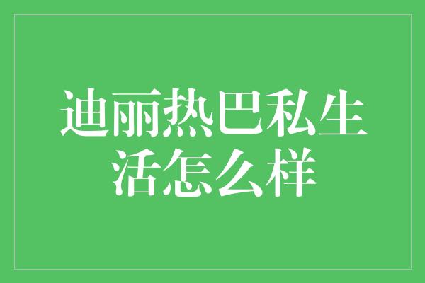 揭秘迪丽热巴的私生活：充实而精彩的日常生活