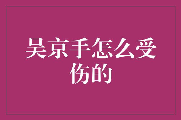 揭秘吴京受伤内幕，他是如何在拍摄中受伤的？