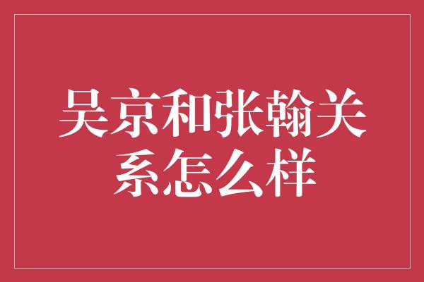 吴京和张翰关系怎么样