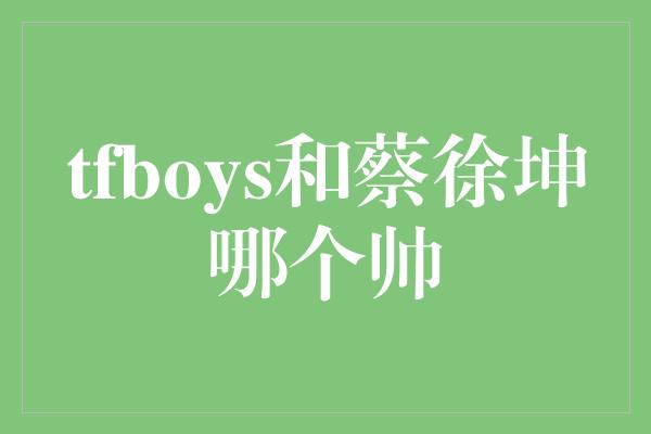 tfboys和蔡徐坤哪个帅