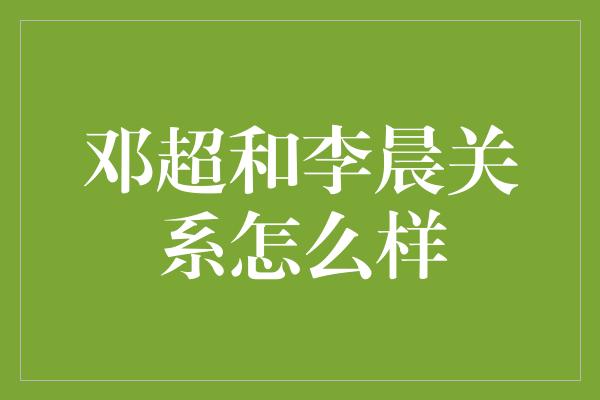 邓超和李晨关系怎么样