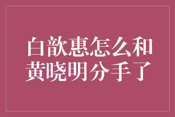 白歆惠怎么和黄晓明分手了