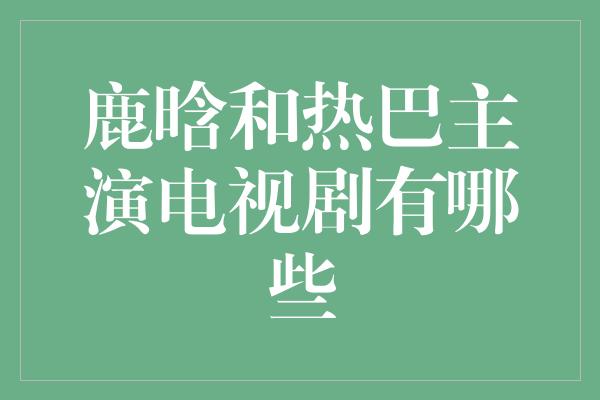 鹿晗和热巴主演电视剧有哪些