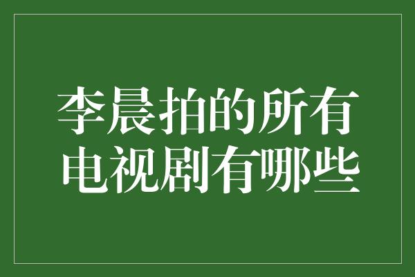 李晨拍的所有电视剧有哪些