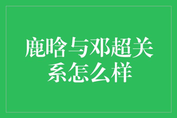 鹿晗与邓超关系怎么样