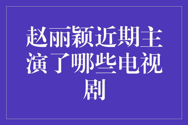 赵丽颖近期主演了哪些电视剧