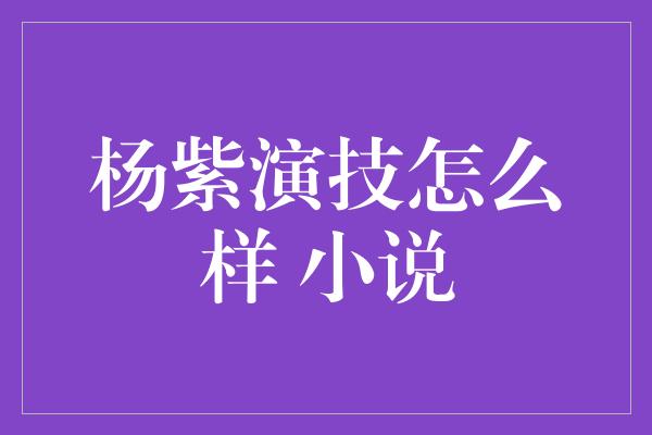 杨紫演技怎么样 小说