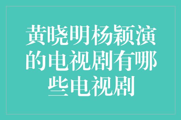 黄晓明杨颖演的电视剧有哪些电视剧