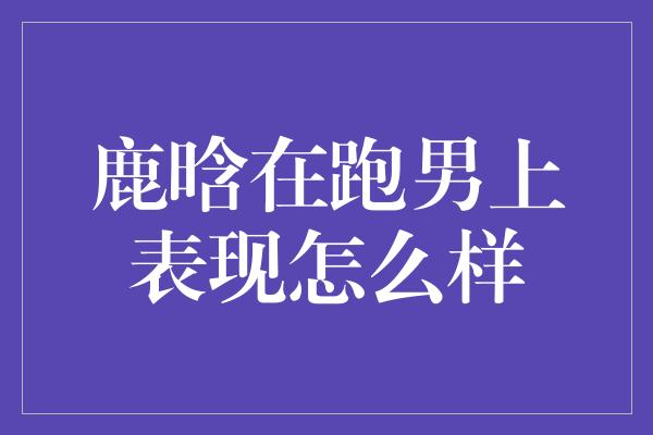 鹿晗在跑男上表现怎么样