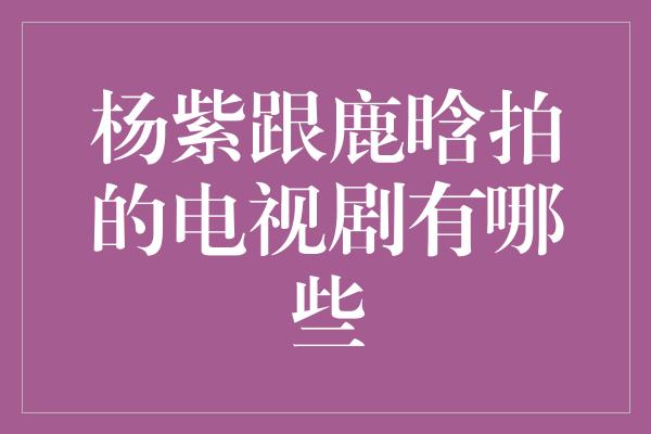 杨紫跟鹿晗拍的电视剧有哪些