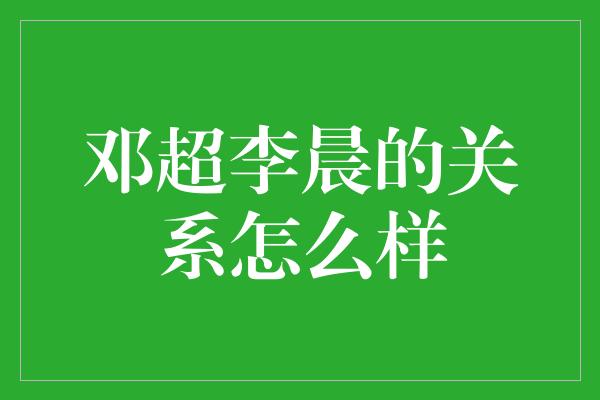 邓超李晨的关系怎么样