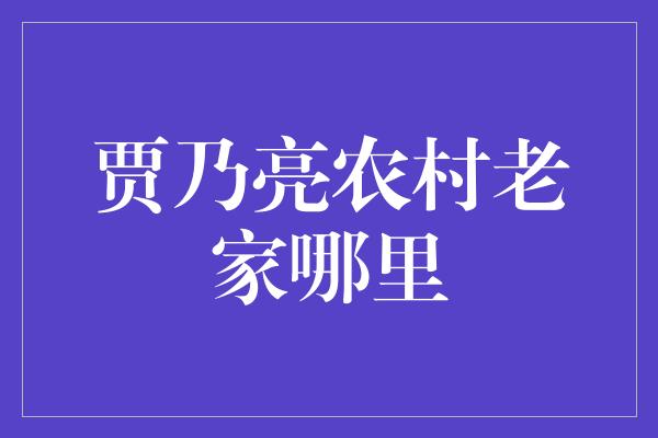 贾乃亮农村老家哪里