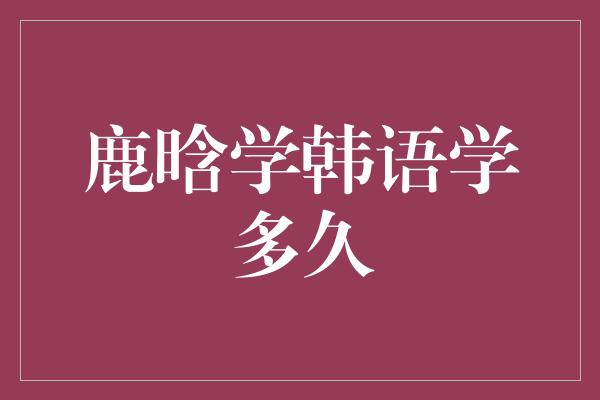 鹿晗学韩语学多久