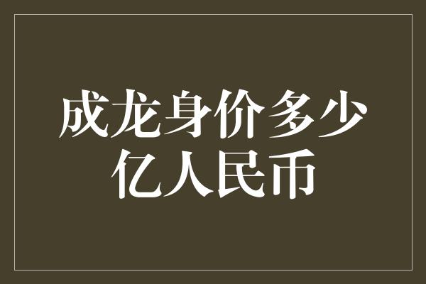 成龙身价多少亿人民币