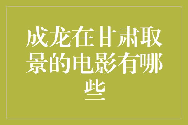 成龙在甘肃取景的电影有哪些