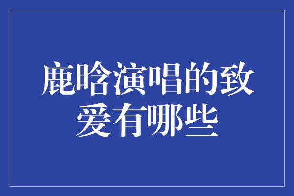 鹿晗演唱的致爱有哪些